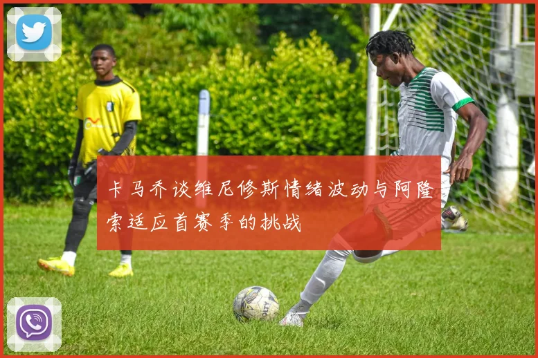 卡马乔谈维尼修斯情绪波动与阿隆索适应首赛季的挑战