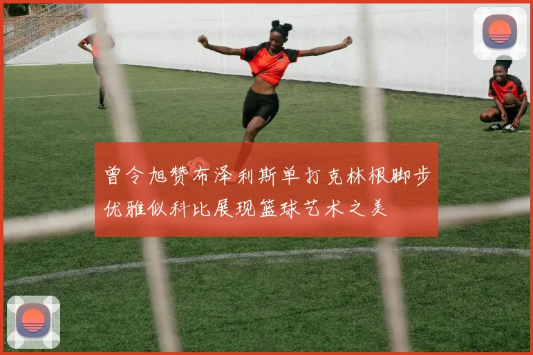 曾令旭赞布泽利斯单打克林根脚步优雅似科比展现篮球艺术之美