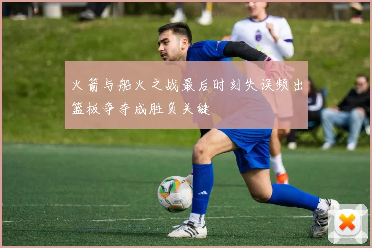 火箭与船火之战最后时刻失误频出篮板争夺成胜负关键