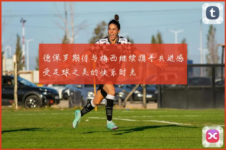 德保罗期待与梅西继续携手共进感受足球之美的快乐时光