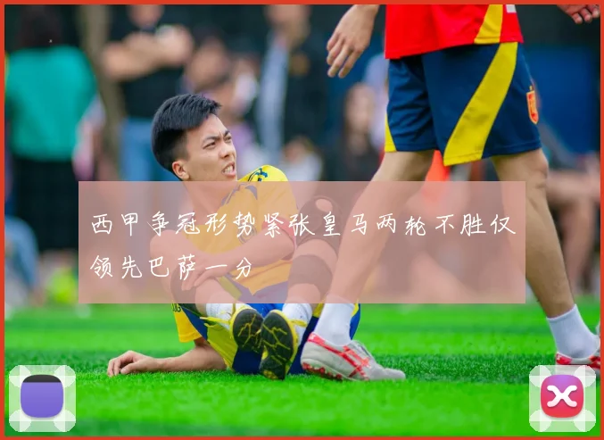 西甲争冠形势紧张皇马两轮不胜仅领先巴萨一分