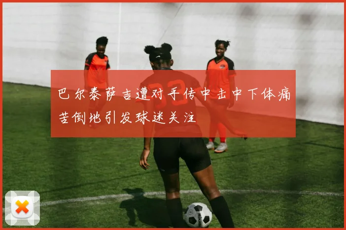 巴尔泰萨吉遭对手传中击中下体痛苦倒地引发球迷关注
