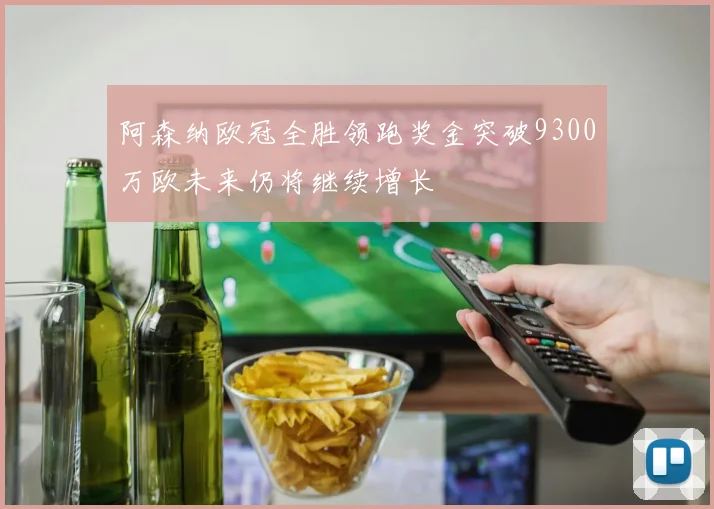 阿森纳欧冠全胜领跑奖金突破9300万欧未来仍将继续增长