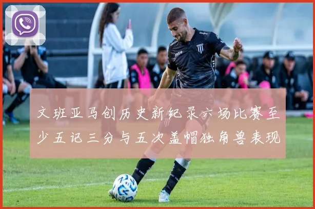 文班亚马创历史新纪录六场比赛至少五记三分与五次盖帽独角兽表现惊艳