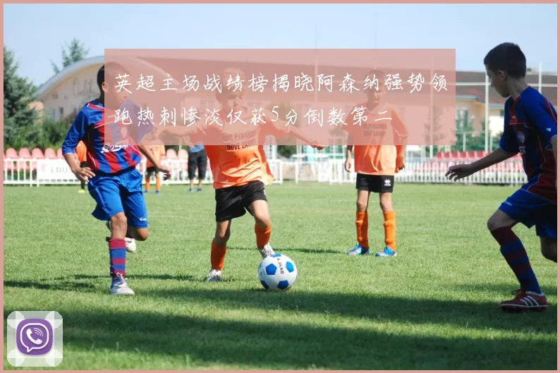 英超主场战绩榜揭晓阿森纳强势领跑热刺惨淡仅获5分倒数第二