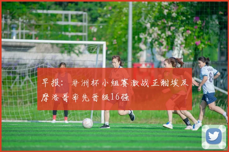 早报：非洲杯小组赛激战正酣埃及摩洛哥率先晋级16强
