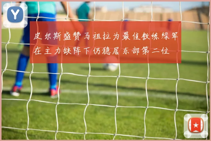 皮尔斯盛赞马祖拉为最佳教练绿军在主力缺阵下仍稳居东部第二位