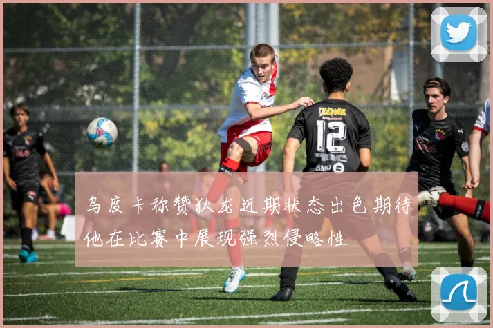 乌度卡称赞狄龙近期状态出色期待他在比赛中展现强烈侵略性