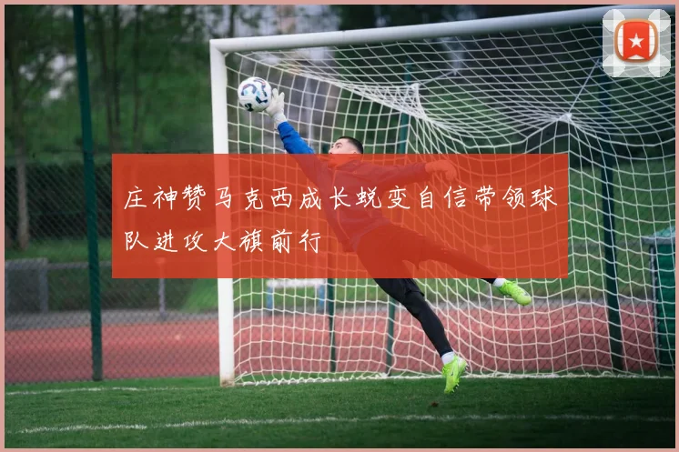 庄神赞马克西成长蜕变自信带领球队进攻大旗前行