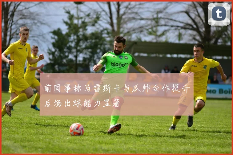 前同事称马雷斯卡与瓜帅合作提升后场出球能力显著