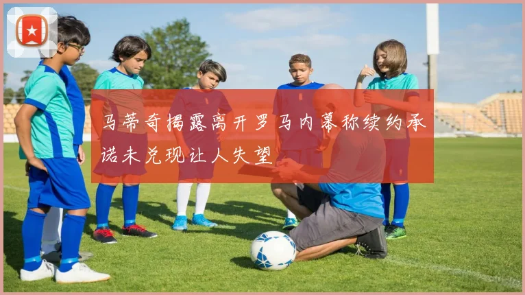 马蒂奇揭露离开罗马内幕称续约承诺未兑现让人失望