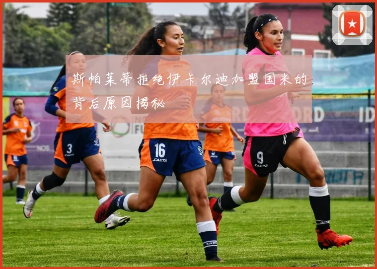 斯帕莱蒂拒绝伊卡尔迪加盟国米的背后原因揭秘