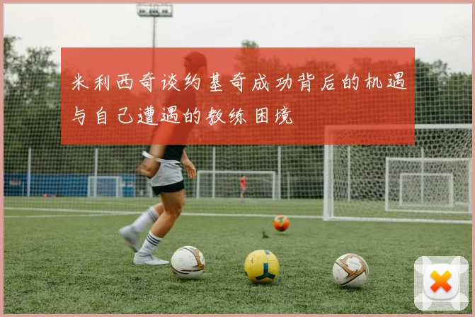 米利西奇谈约基奇成功背后的机遇与自己遭遇的教练困境