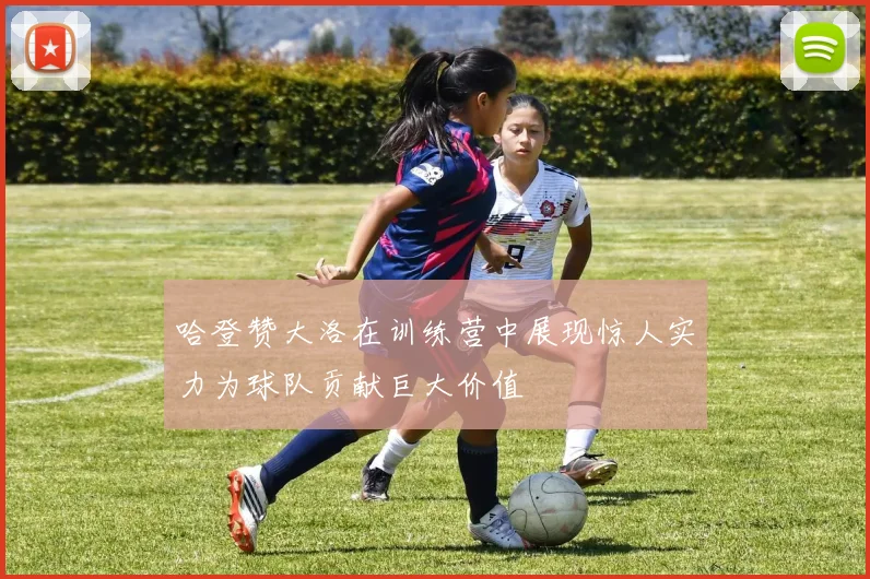 哈登赞大洛在训练营中展现惊人实力为球队贡献巨大价值